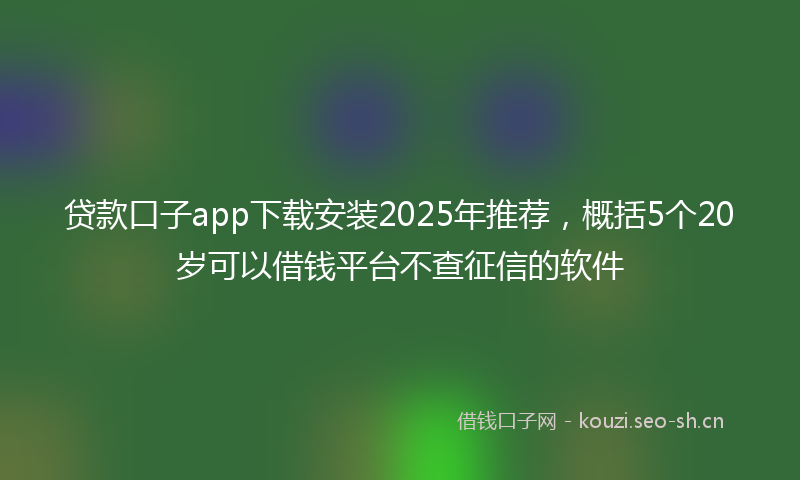 贷款口子app下载安装2025年推荐，概括5个20岁可以借钱平台不查征信的软件