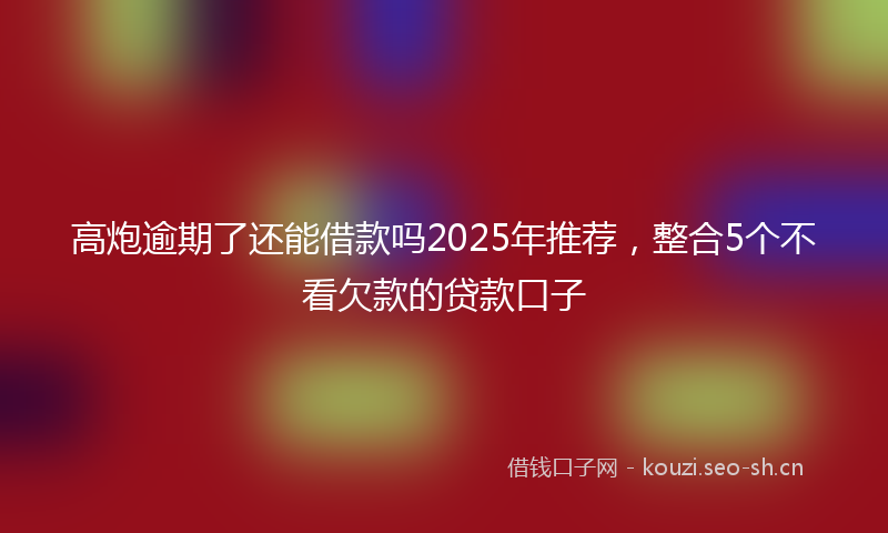 高炮逾期了还能借款吗2025年推荐，整合5个不看欠款的贷款口子