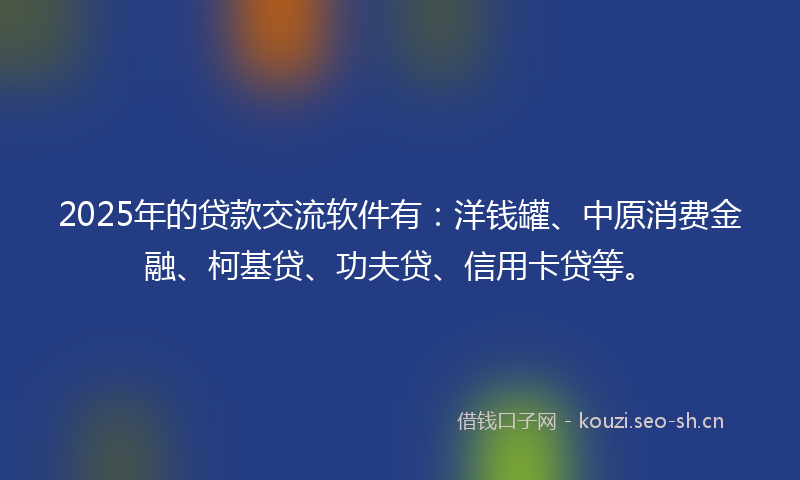 2025年的贷款交流软件有：洋钱罐、中原消费金融、柯基贷、功夫贷、信用卡贷等。