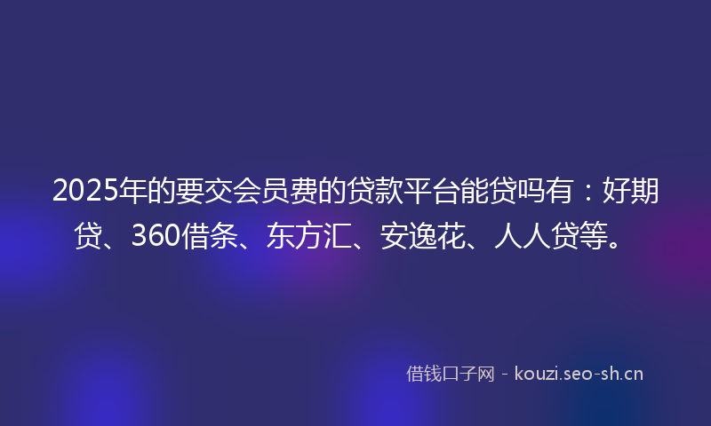 2025年的要交会员费的贷款平台能贷吗有：好期贷、360借条、东方汇、安逸花、人人贷等。