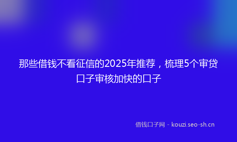 那些借钱不看征信的2025年推荐，梳理5个审贷口子审核加快的口子
