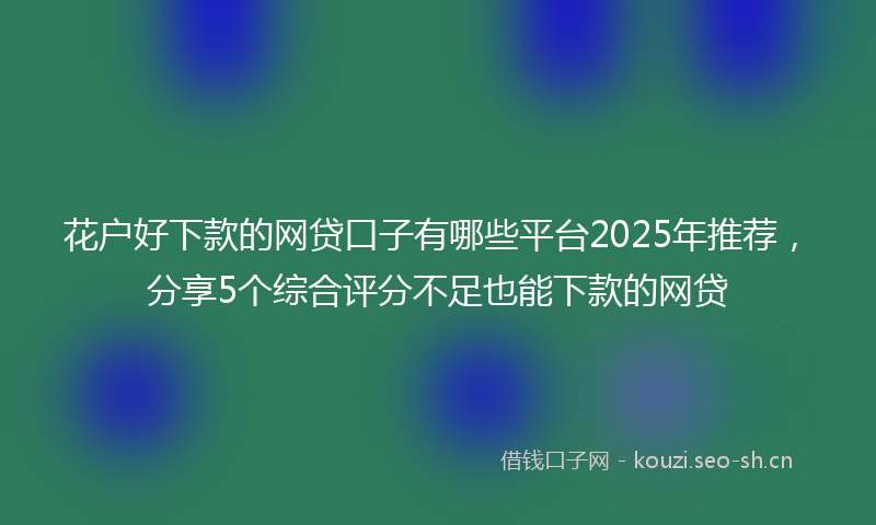 花户好下款的网贷口子有哪些平台2025年推荐，分享5个综合评分不足也能下款的网贷