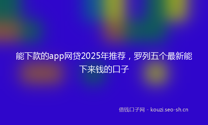 能下款的app网贷2025年推荐，罗列五个最新能下来钱的口子