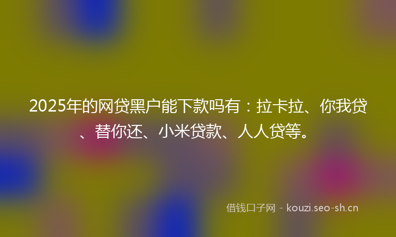 2025年的网贷黑户能下款吗有：拉卡拉、你我贷、替你还、小米贷款、人人贷等。