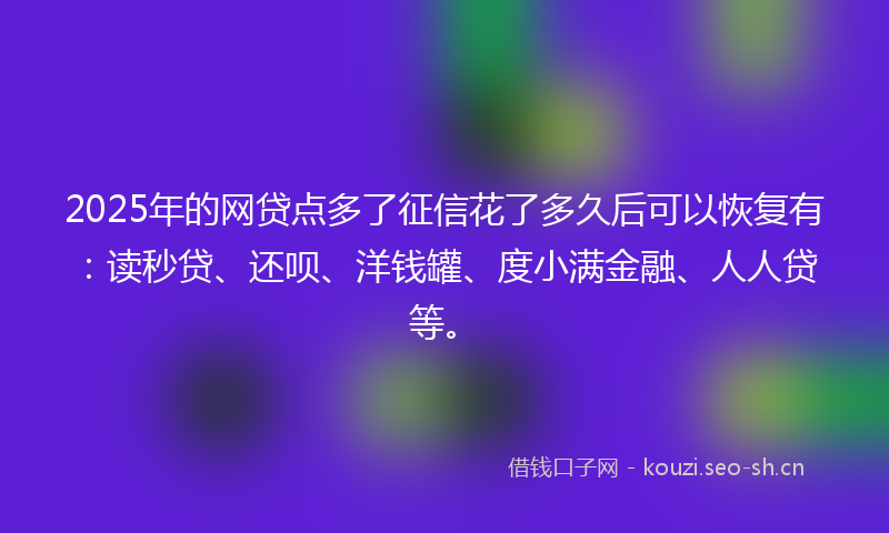 2025年的网贷点多了征信花了多久后可以恢复有：读秒贷、还呗、洋钱罐、度小满金融、人人贷等。