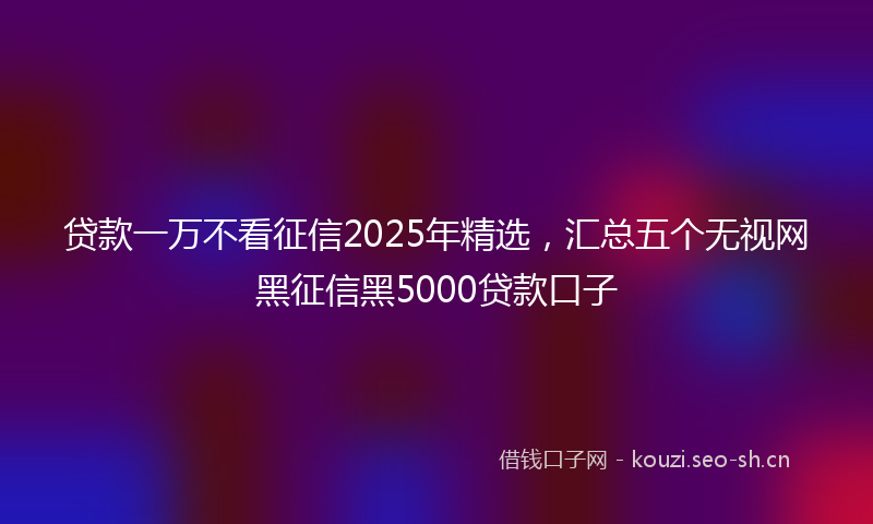 贷款一万不看征信2025年精选，汇总五个无视网黑征信黑5000贷款口子