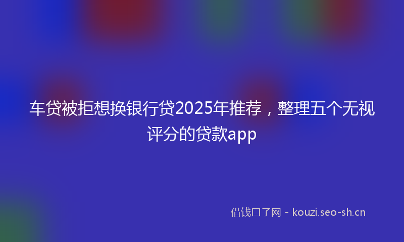 车贷被拒想换银行贷2025年推荐，整理五个无视评分的贷款app