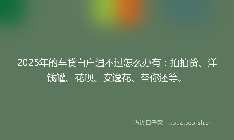 2025年的车贷白户通不过怎么办有：拍拍贷、洋钱罐、花呗、安逸花、替你还等。