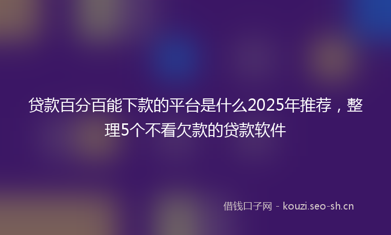 贷款百分百能下款的平台是什么2025年推荐，整理5个不看欠款的贷款软件