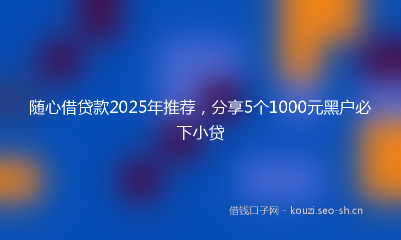 随心借贷款2025年推荐，分享5个1000元黑户必下小贷