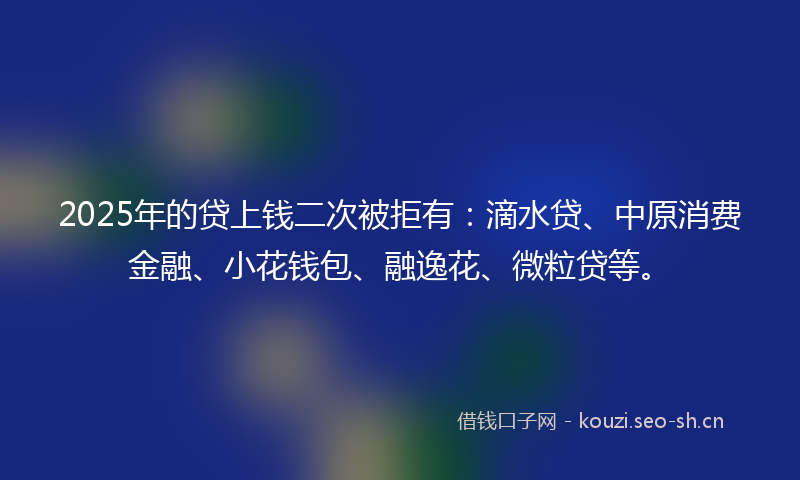 2025年的贷上钱二次被拒有：滴水贷、中原消费金融、小花钱包、融逸花、微粒贷等。