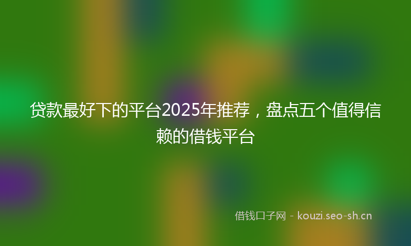 贷款最好下的平台2025年推荐，盘点五个值得信赖的借钱平台