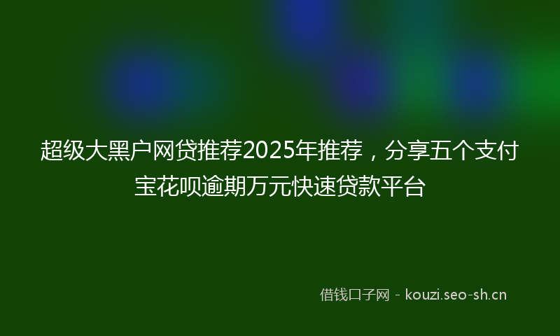 超级大黑户网贷推荐2025年推荐，分享五个支付宝花呗逾期万元快速贷款平台