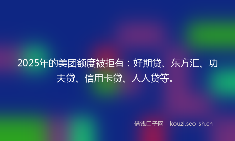 2025年的美团额度被拒有：好期贷、东方汇、功夫贷、信用卡贷、人人贷等。