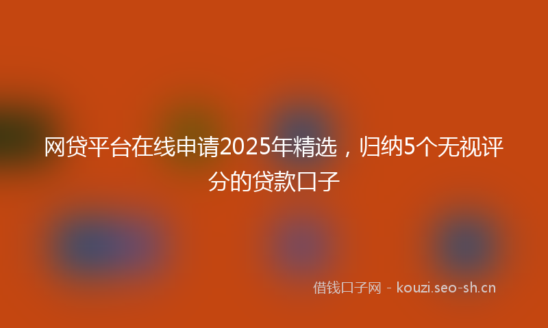 网贷平台在线申请2025年精选，归纳5个无视评分的贷款口子