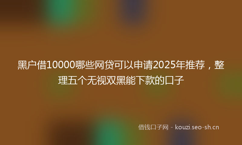 黑户借10000哪些网贷可以申请2025年推荐，整理五个无视双黑能下款的口子