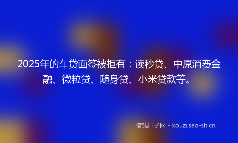 2025年的车贷面签被拒有：读秒贷、中原消费金融、微粒贷、随身贷、小米贷款等。