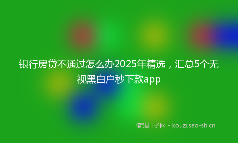 银行房贷不通过怎么办2025年精选，汇总5个无视黑白户秒下款app