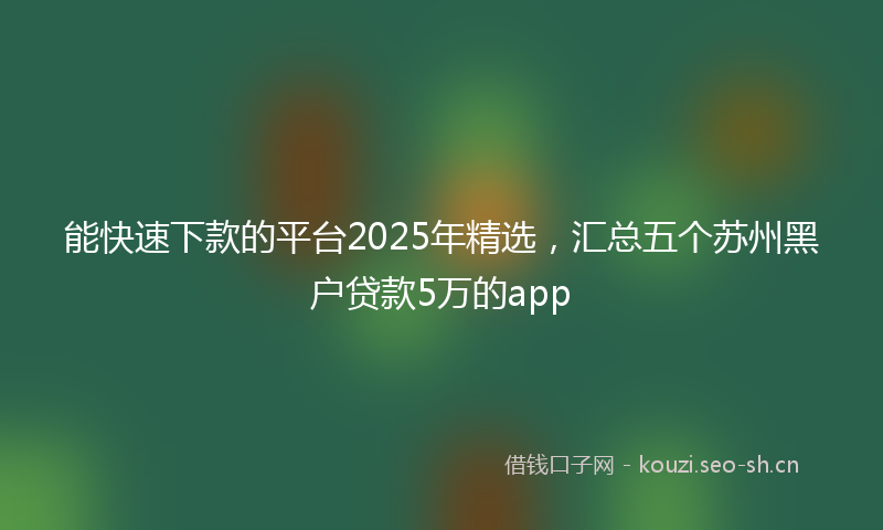 能快速下款的平台2025年精选，汇总五个苏州黑户贷款5万的app