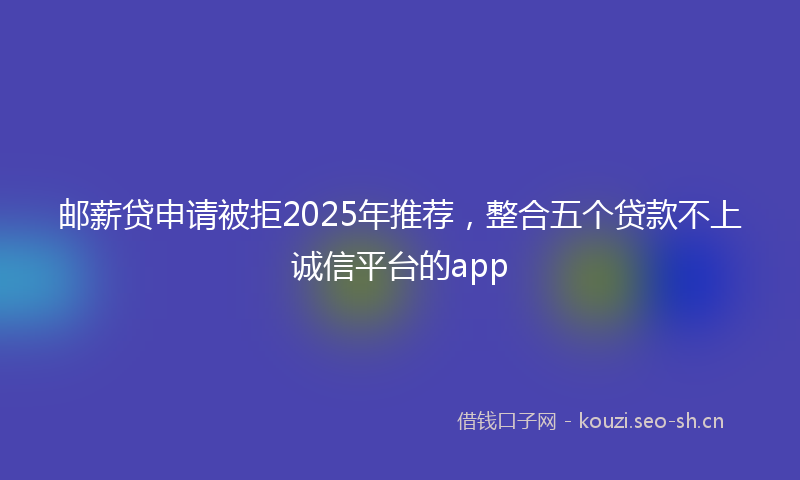 邮薪贷申请被拒2025年推荐，整合五个贷款不上诚信平台的app
