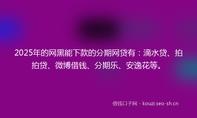 2025年的网黑能下款的分期网贷有：滴水贷、拍拍贷、微博借钱、分期乐、安逸花等。
