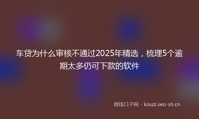 车贷为什么审核不通过2025年精选，梳理5个逾期太多仍可下款的软件