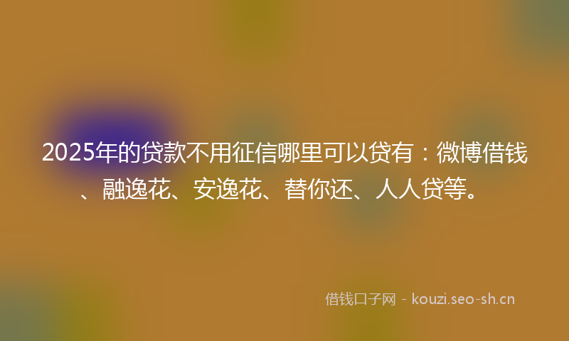 2025年的贷款不用征信哪里可以贷有：微博借钱、融逸花、安逸花、替你还、人人贷等。