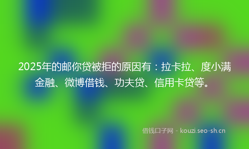 2025年的邮你贷被拒的原因有：拉卡拉、度小满金融、微博借钱、功夫贷、信用卡贷等。