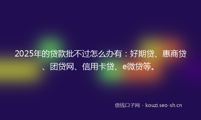2025年的贷款批不过怎么办有：好期贷、惠商贷、团贷网、信用卡贷、e微贷等。