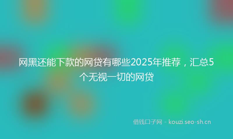 网黑还能下款的网贷有哪些2025年推荐，汇总5个无视一切的网贷