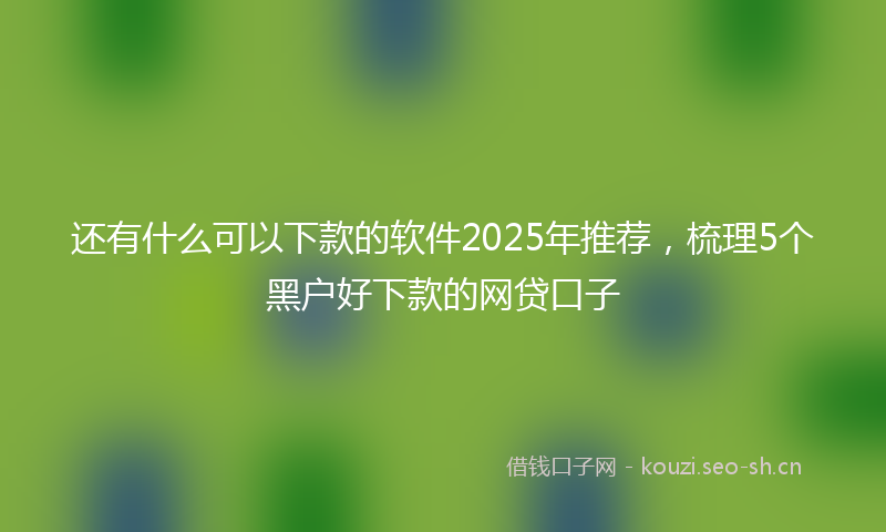 还有什么可以下款的软件2025年推荐，梳理5个黑户好下款的网贷口子