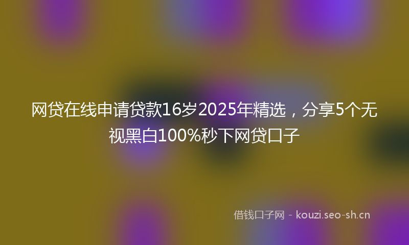 网贷在线申请贷款16岁2025年精选，分享5个无视黑白100%秒下网贷口子