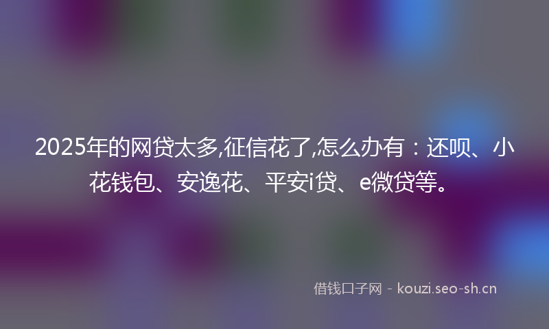 2025年的网贷太多,征信花了,怎么办有：还呗、小花钱包、安逸花、平安i贷、e微贷等。