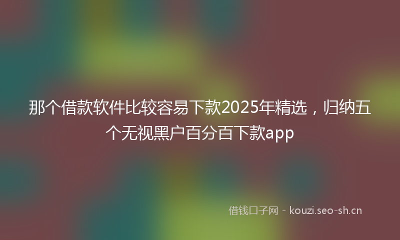 那个借款软件比较容易下款2025年精选，归纳五个无视黑户百分百下款app