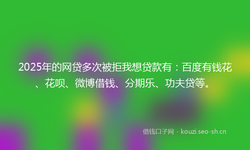 2025年的网贷多次被拒我想贷款有：百度有钱花、花呗、微博借钱、分期乐、功夫贷等。