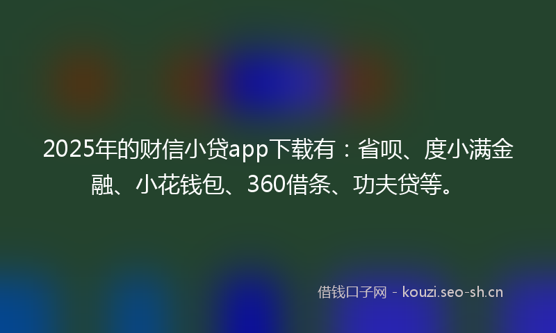 2025年的财信小贷app下载有：省呗、度小满金融、小花钱包、360借条、功夫贷等。