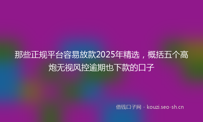 那些正规平台容易放款2025年精选，概括五个高炮无视风控逾期也下款的口子