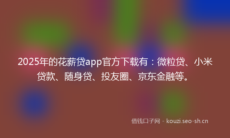 2025年的花薪贷app官方下载有：微粒贷、小米贷款、随身贷、投友圈、京东金融等。