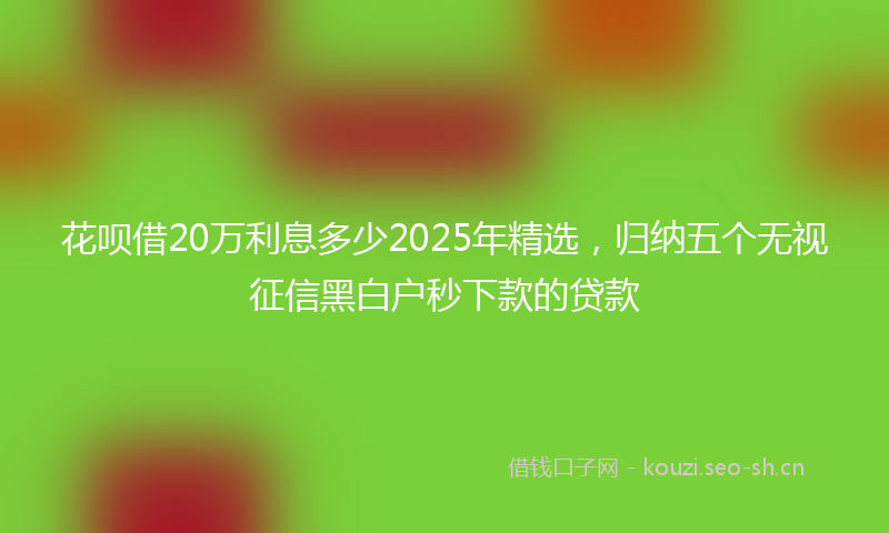 花呗借20万利息多少2025年精选，归纳五个无视征信黑白户秒下款的贷款