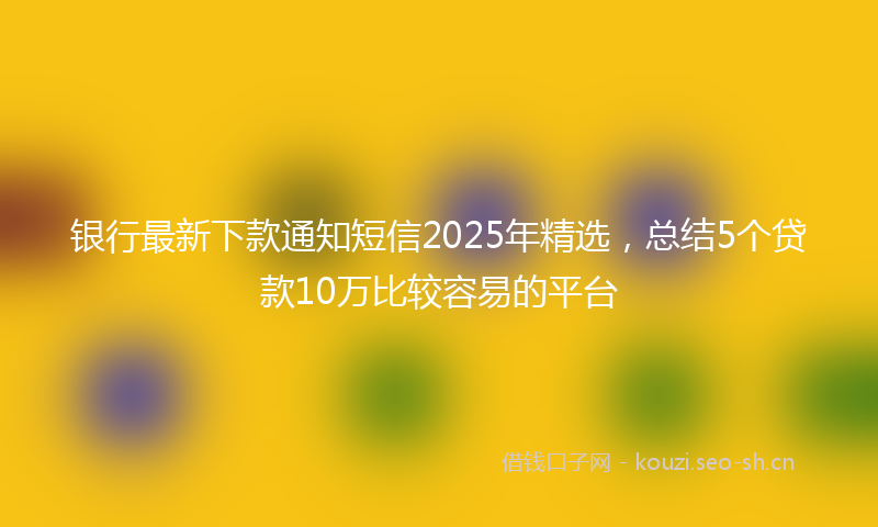 银行最新下款通知短信2025年精选，总结5个贷款10万比较容易的平台