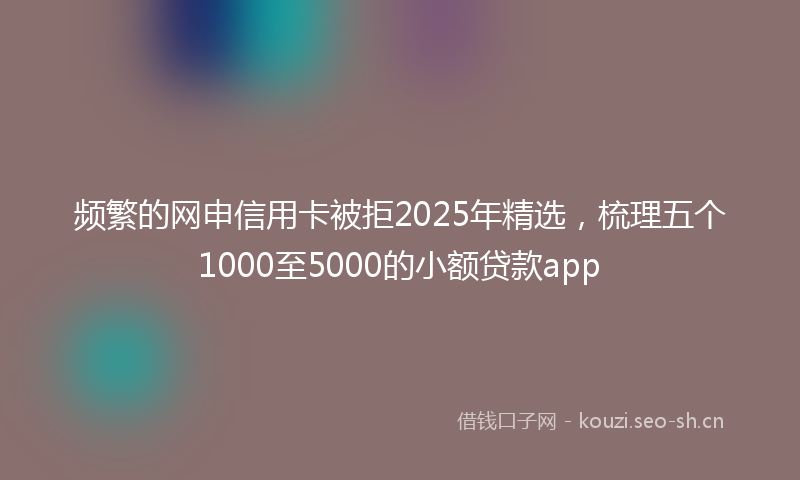 频繁的网申信用卡被拒2025年精选，梳理五个1000至5000的小额贷款app
