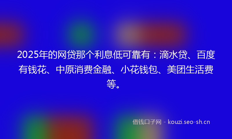 2025年的网贷那个利息低可靠有：滴水贷、百度有钱花、中原消费金融、小花钱包、美团生活费等。