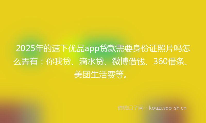2025年的速下优品app贷款需要身份证照片吗怎么弄有：你我贷、滴水贷、微博借钱、360借条、美团生活费等。