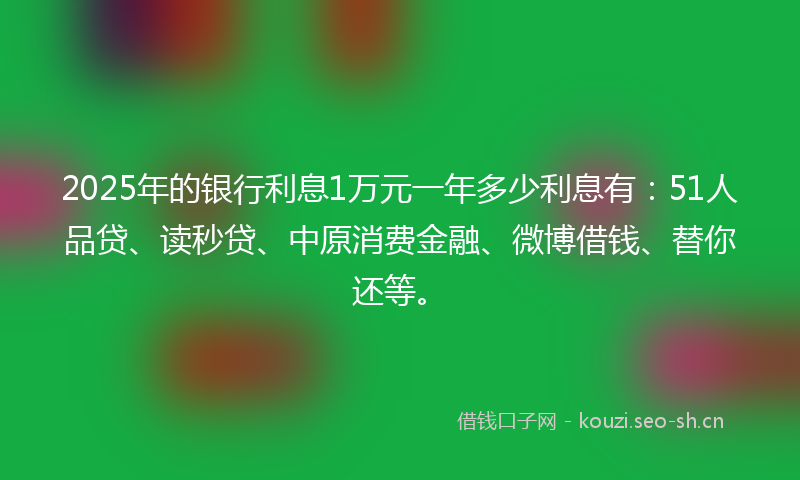 2025年的银行利息1万元一年多少利息有：51人品贷、读秒贷、中原消费金融、微博借钱、替你还等。