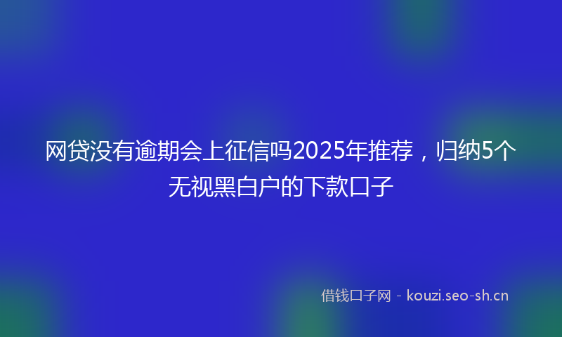 网贷没有逾期会上征信吗2025年推荐，归纳5个无视黑白户的下款口子