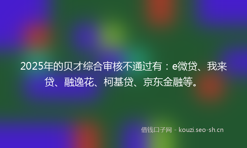 2025年的贝才综合审核不通过有：e微贷、我来贷、融逸花、柯基贷、京东金融等。