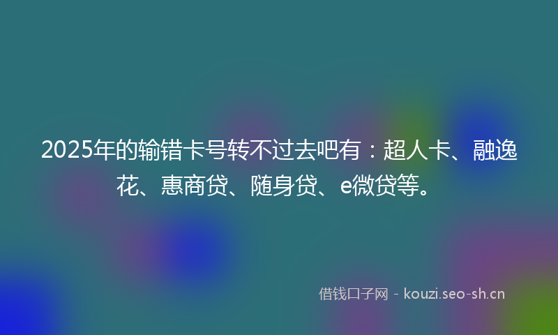 2025年的输错卡号转不过去吧有：超人卡、融逸花、惠商贷、随身贷、e微贷等。