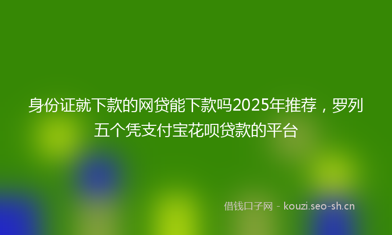 身份证就下款的网贷能下款吗2025年推荐，罗列五个凭支付宝花呗贷款的平台