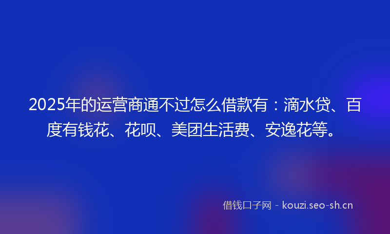 2025年的运营商通不过怎么借款有：滴水贷、百度有钱花、花呗、美团生活费、安逸花等。