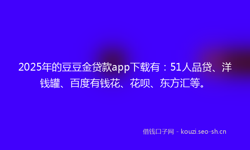 2025年的豆豆金贷款app下载有：51人品贷、洋钱罐、百度有钱花、花呗、东方汇等。